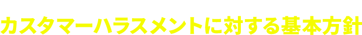 CUSTOMER HARASSMENT POLICY カスタマーハラスメントに対する基本方針
